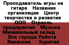 Преподаватель игры на гитаре › Название организации ­ Центр творчества и развития, ООО › Отрасль предприятия ­ Музыка › Минимальный оклад ­ 1 - Все города Работа » Вакансии   . Бурятия респ.